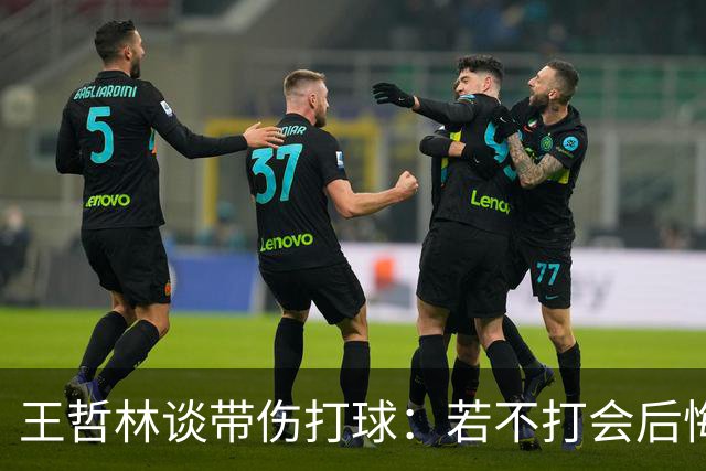 王哲林谈带伤打球：若不打会后悔 一辈子能有几次站在总决舞台上